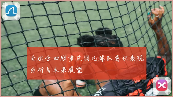 全运会回顾重庆羽毛球队意识表现分析与未来展望