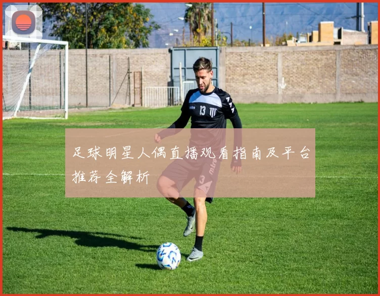 足球明星人偶直播观看指南及平台推荐全解析