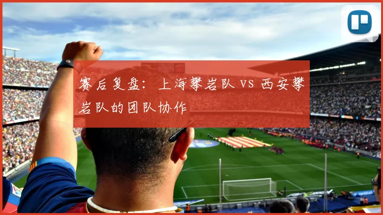 赛后复盘：上海攀岩队 vs 西安攀岩队的团队协作