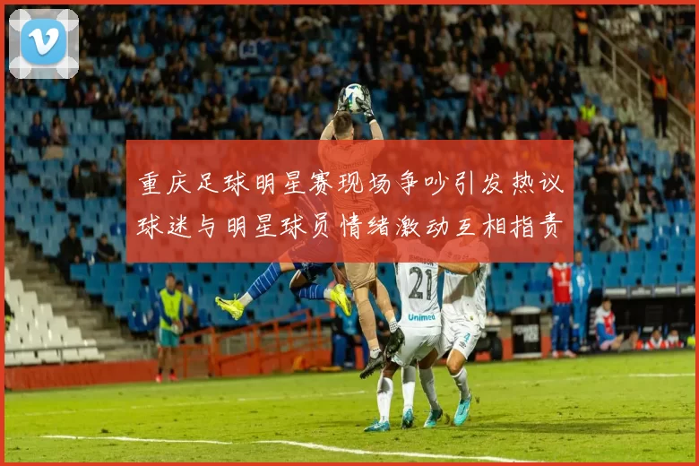 重庆足球明星赛现场争吵引发热议球迷与明星球员情绪激动互相指责