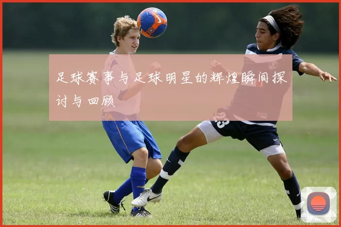 足球赛事与足球明星的辉煌瞬间探讨与回顾