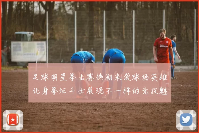 足球明星拳击赛热潮来袭球场英雄化身拳坛斗士展现不一样的竞技魅力