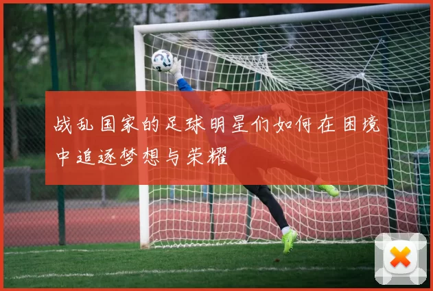 战乱国家的足球明星们如何在困境中追逐梦想与荣耀