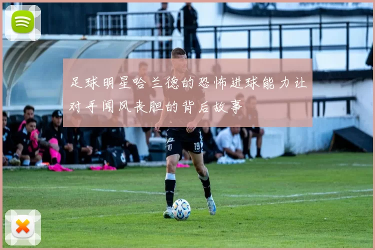 足球明星哈兰德的恐怖进球能力让对手闻风丧胆的背后故事