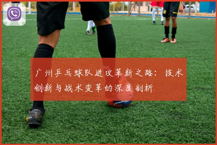 广州乒乓球队进攻革新之路：技术创新与战术变革的深度剖析