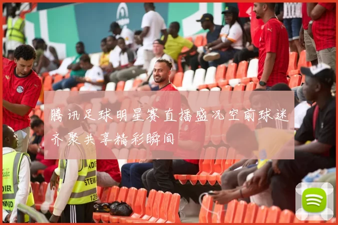 腾讯足球明星赛直播盛况空前球迷齐聚共享精彩瞬间