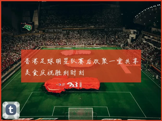 香港足球明星队赛后欢聚一堂共享美食庆祝胜利时刻